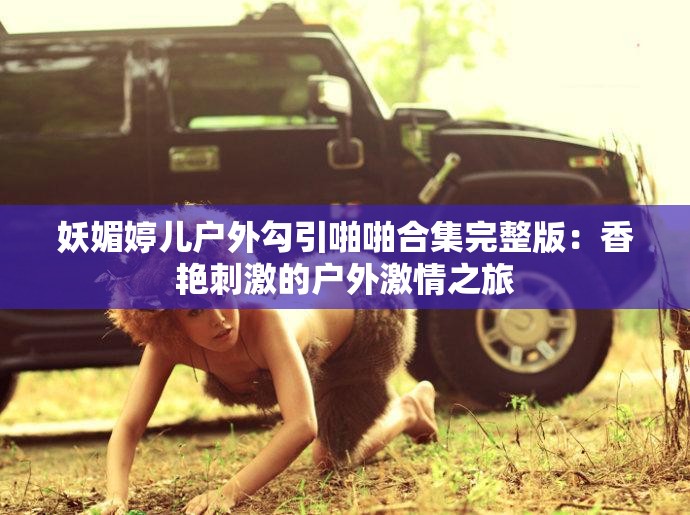 妖媚婷儿户外勾引啪啪合集完整版：香艳刺激的户外激情之旅