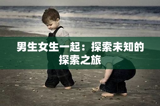 男生女生一起：探索未知的探索之旅