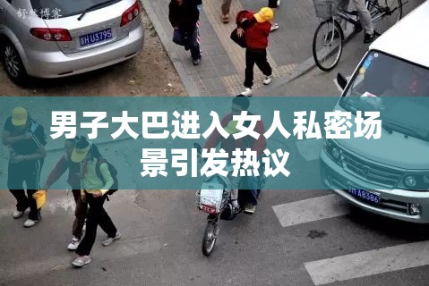 男子大巴进入女人私密场景引发热议