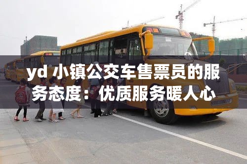 yd 小镇公交车售票员的服务态度：优质服务暖人心乘客满意齐称赞