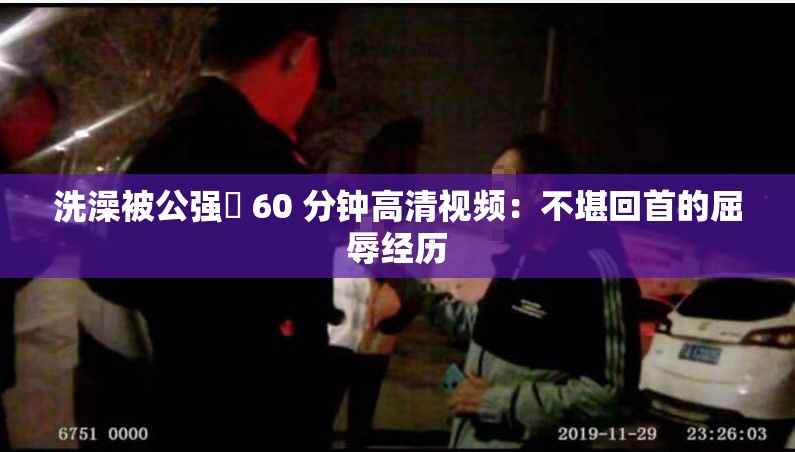 洗澡被公强奷 60 分钟高清视频：不堪回首的屈辱经历