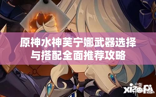 原神水神芙宁娜武器选择与搭配全面推荐攻略