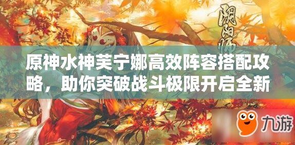 原神水神芙宁娜高效阵容搭配攻略，助你突破战斗极限开启全新境界