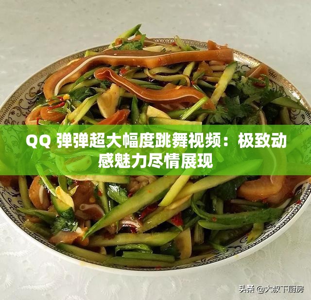 QQ 弹弹超大幅度跳舞视频：极致动感魅力尽情展现