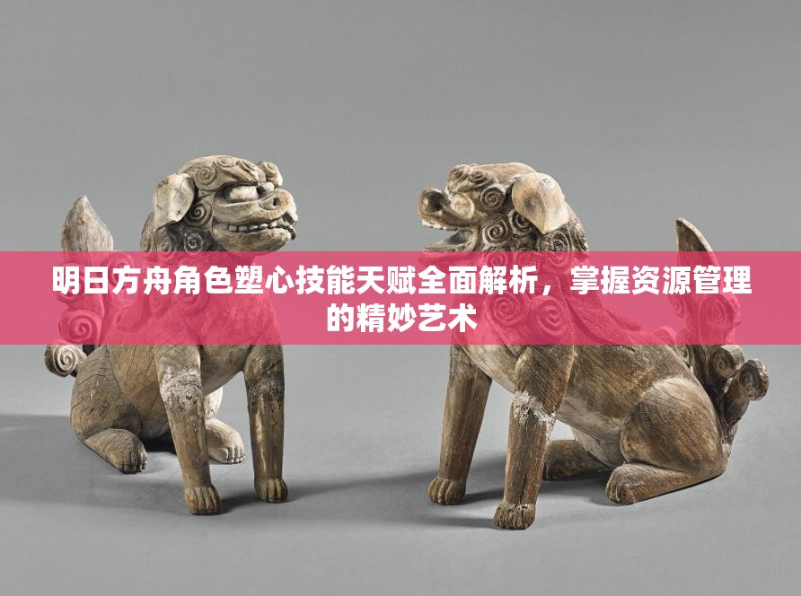 明日方舟角色塑心技能天赋全面解析，掌握资源管理的精妙艺术