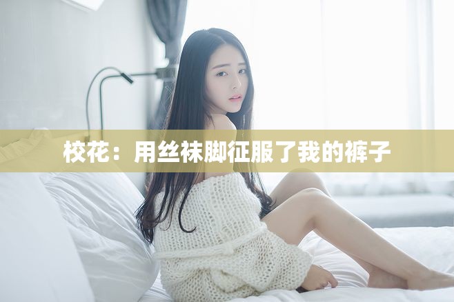 校花：用丝袜脚征服了我的裤子