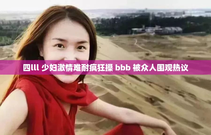 四lll 少妇激情难耐疯狂搡 bbb 被众人围观热议