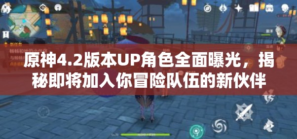 原神4.2版本UP角色全面曝光，揭秘即将加入你冒险队伍的新伙伴！