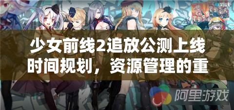 少女前线2追放公测上线时间规划，资源管理的重要性与高效策略解析