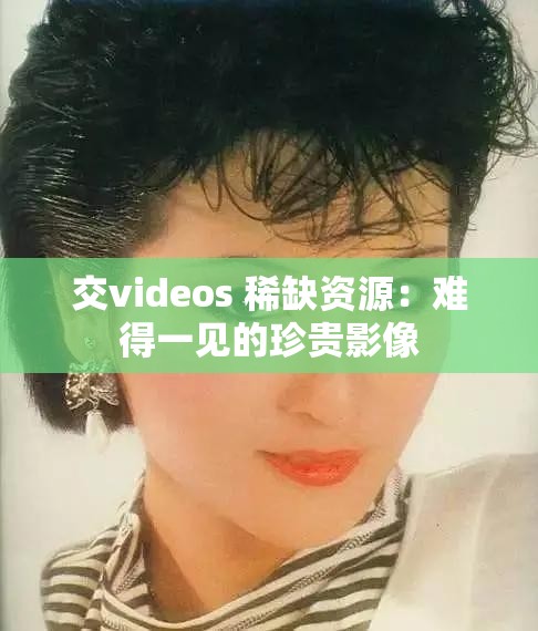 交videos 稀缺资源：难得一见的珍贵影像