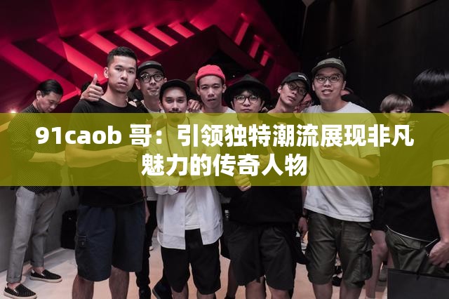 91caob 哥：引领独特潮流展现非凡魅力的传奇人物