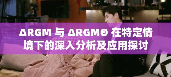 ΔRGM 与 ΔRGMΘ 在特定情境下的深入分析及应用探讨