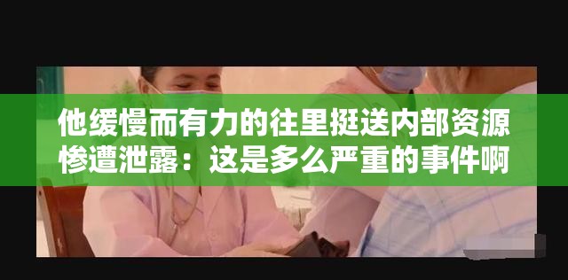 他缓慢而有力的往里挺送内部资源惨遭泄露：这是多么严重的事件啊