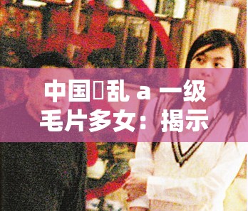 中国婬乱 a 一级毛片多女：揭示背后的真相与影响