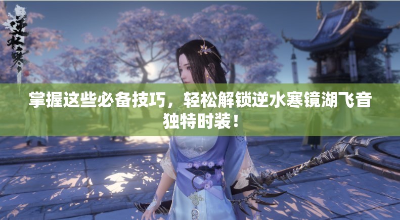 掌握这些必备技巧，轻松解锁逆水寒镜湖飞音独特时装！