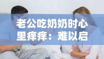 老公吃奶奶时心里痒痒：难以启齿的欲望探索