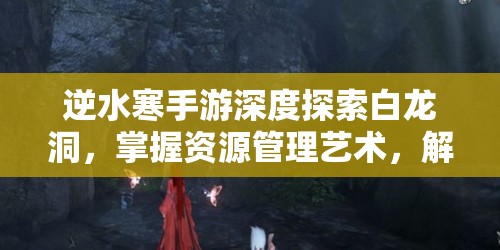 逆水寒手游深度探索白龙洞，掌握资源管理艺术，解锁全面攻略