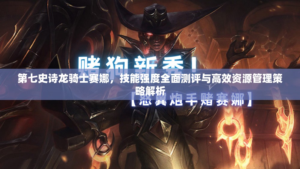 第七史诗龙骑士赛娜，技能强度全面测评与高效资源管理策略解析