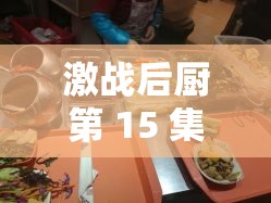激战后厨第 15 集精彩回顾：精彩情节与美食盛宴的交织