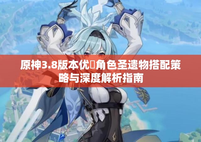 原神3.8版本优菈角色圣遗物搭配策略与深度解析指南