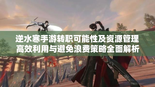 逆水寒手游转职可能性及资源管理高效利用与避免浪费策略全面解析