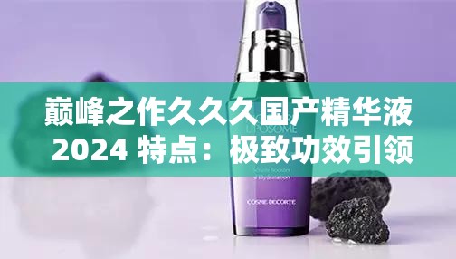 巅峰之作久久久国产精华液 2024 特点：极致功效引领护肤新潮流