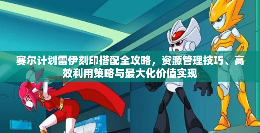 赛尔计划雷伊刻印搭配全攻略，资源管理技巧、高效利用策略与最大化价值实现