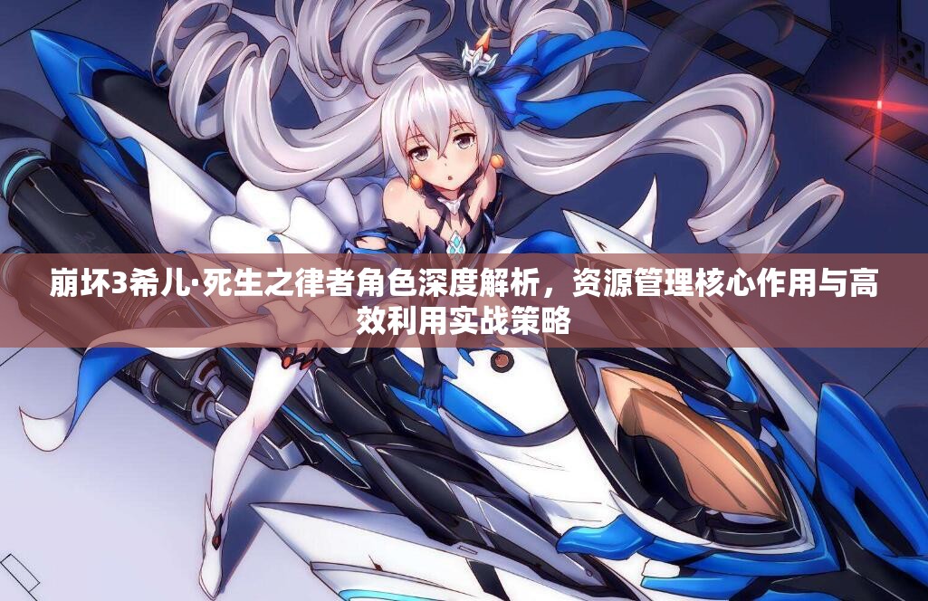 崩坏3希儿·死生之律者角色深度解析，资源管理核心作用与高效利用实战策略