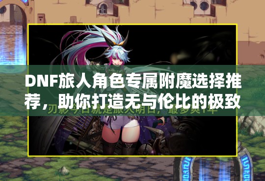 DNF旅人角色专属附魔选择推荐，助你打造无与伦比的极致战斗之旅