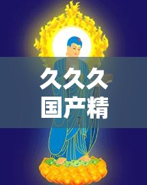 久久久国产精华：独特品质彰显非凡魅力