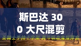 斯巴达 300 大尺混剪：一部震撼人心的史诗巨作混剪