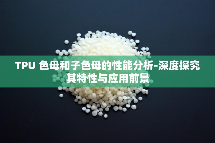 TPU 色母和子色母的性能分析-深度探究其特性与应用前景