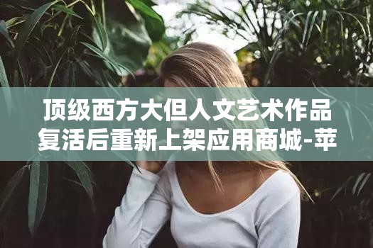 顶级西方大但人文艺术作品复活后重新上架应用商城-苹果用户直呼：一场艺术与科技的碰撞