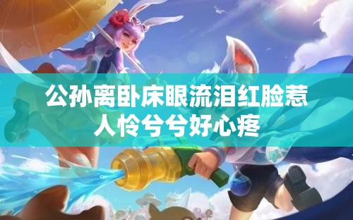 公孙离卧床眼流泪红脸惹人怜兮兮好心疼