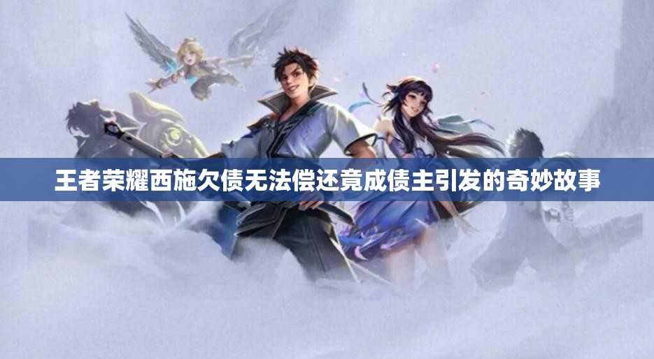 王者荣耀西施欠债无法偿还竟成债主引发的奇妙故事