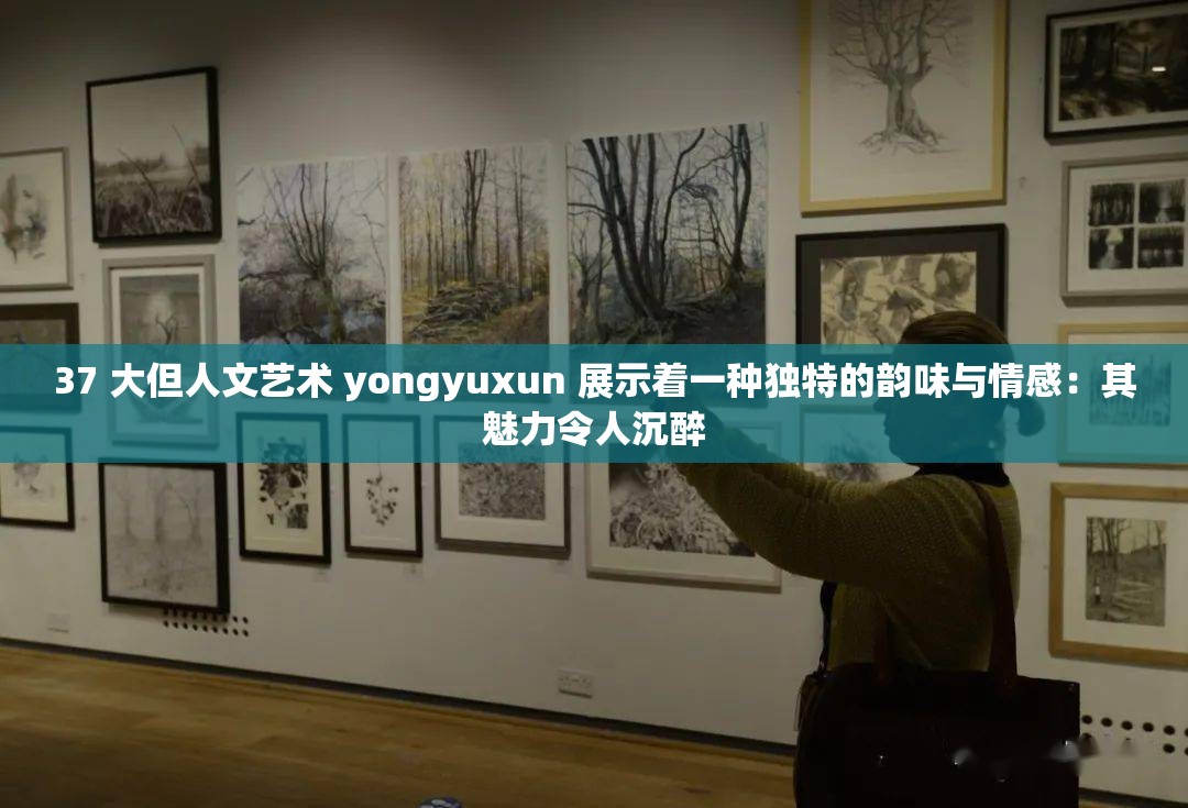 37 大但人文艺术 yongyuxun 展示着一种独特的韵味与情感：其魅力令人沉醉