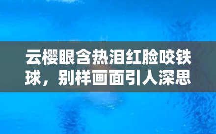 云樱眼含热泪红脸咬铁球，别样画面引人深思