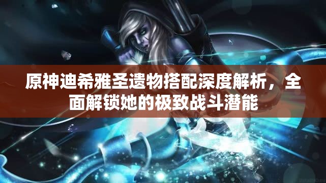 原神迪希雅圣遗物搭配深度解析，全面解锁她的极致战斗潜能