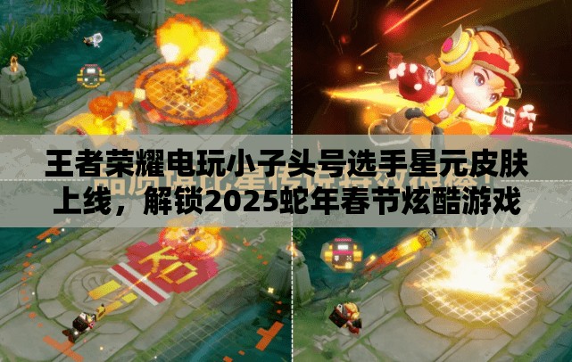 王者荣耀电玩小子头号选手星元皮肤上线，解锁2025蛇年春节炫酷游戏新体验！
