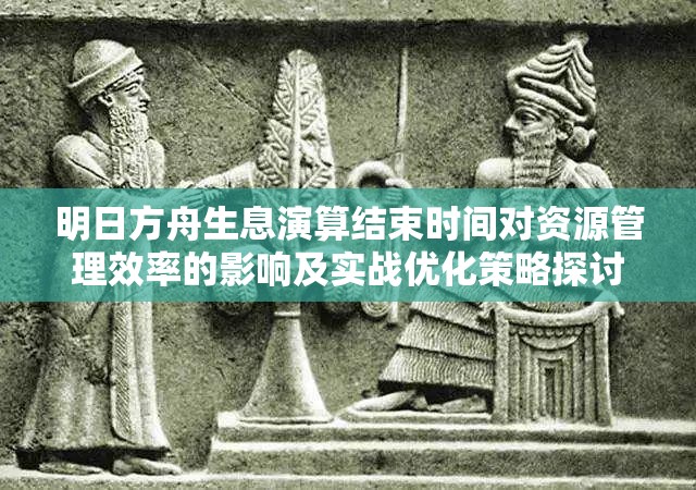 明日方舟生息演算结束时间对资源管理效率的影响及实战优化策略探讨