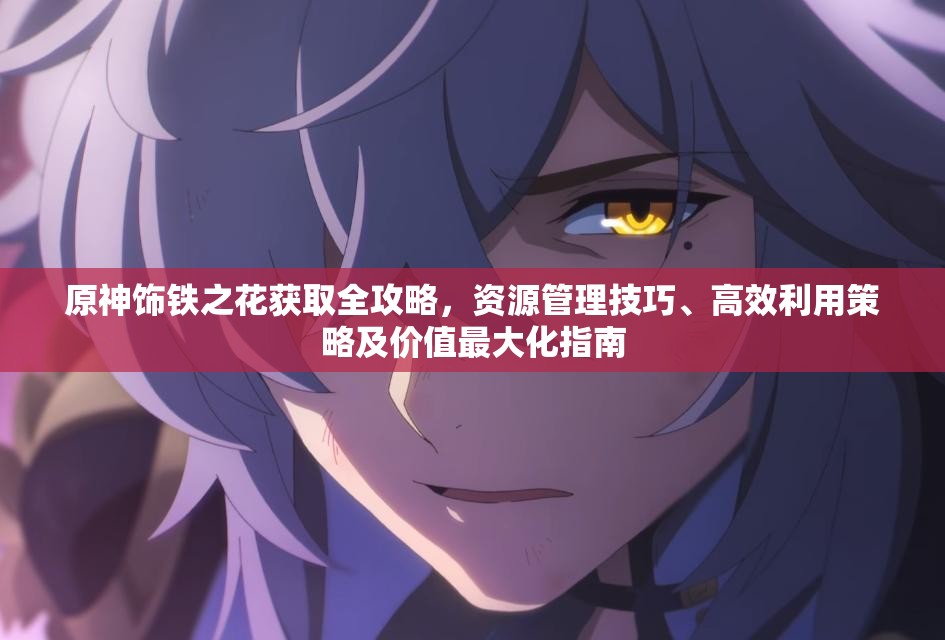 原神饰铁之花获取全攻略，资源管理技巧、高效利用策略及价值最大化指南