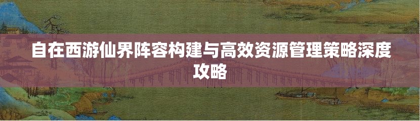 自在西游仙界阵容构建与高效资源管理策略深度攻略