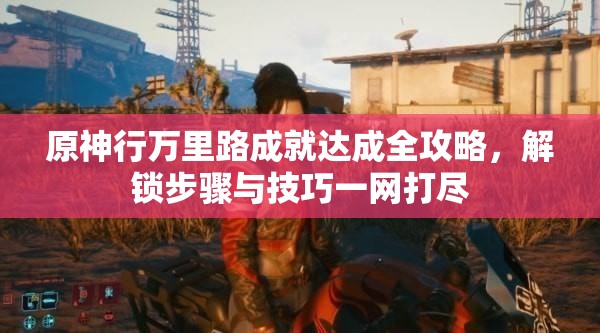 原神行万里路成就达成全攻略，解锁步骤与技巧一网打尽