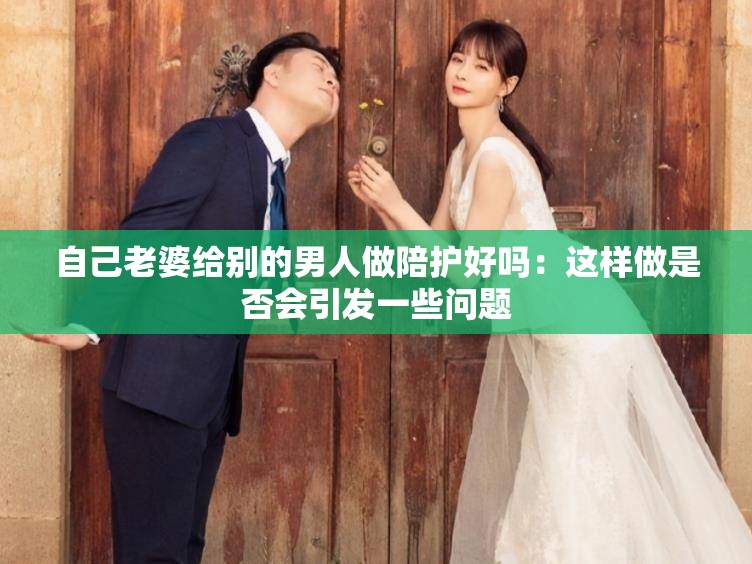 自己老婆给别的男人做陪护好吗：这样做是否会引发一些问题