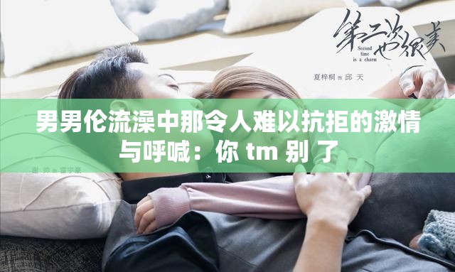 男男伦流澡中那令人难以抗拒的激情与呼喊：你 tm 别 了