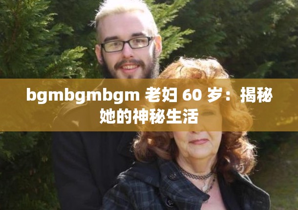 bgmbgmbgm 老妇 60 岁：揭秘她的神秘生活