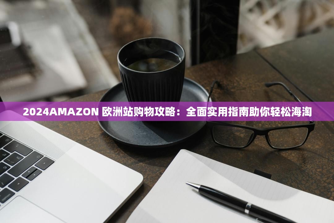 2024AMAZON 欧洲站购物攻略：全面实用指南助你轻松海淘