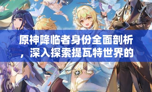 原神降临者身份全面剖析，深入探索提瓦特世界的神秘未知来客