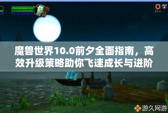 魔兽世界10.0前夕全面指南，高效升级策略助你飞速成长与进阶