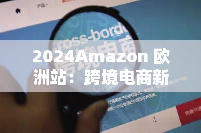 2024Amazon 欧洲站：跨境电商新机遇等你来